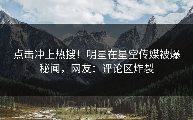 点击冲上热搜！明星在星空传媒被爆秘闻，网友：评论区炸裂
