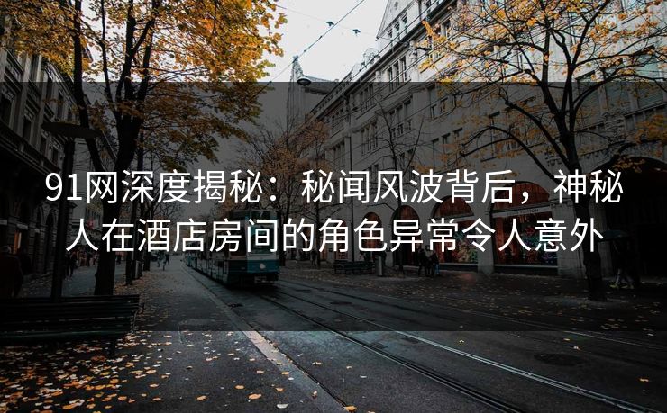91网深度揭秘：秘闻风波背后，神秘人在酒店房间的角色异常令人意外