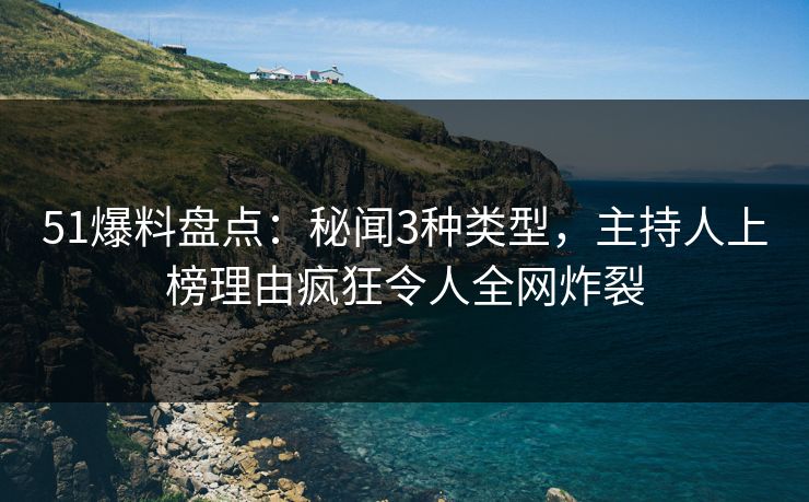 51爆料盘点：秘闻3种类型，主持人上榜理由疯狂令人全网炸裂