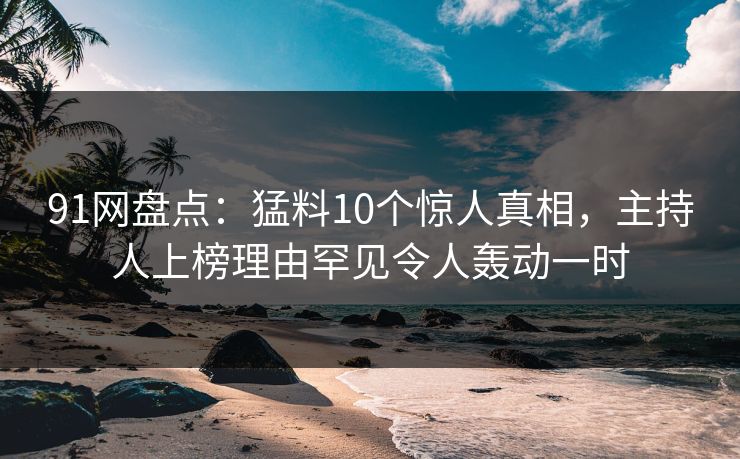 91网盘点：猛料10个惊人真相，主持人上榜理由罕见令人轰动一时