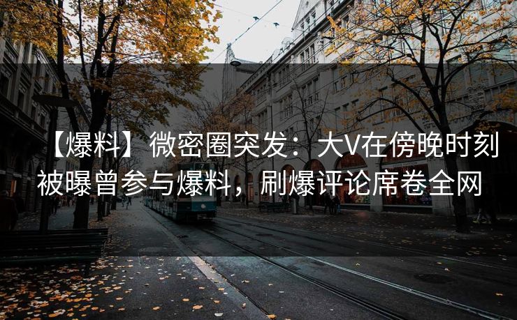 【爆料】微密圈突发：大V在傍晚时刻被曝曾参与爆料，刷爆评论席卷全网