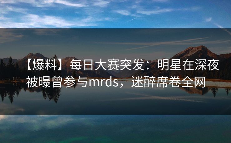 【爆料】每日大赛突发:明星在深夜被曝曾参与mrds,迷醉席卷全网 【爆料】每日大赛突发:明星在深夜被曝曾参与mrds,迷醉席卷全网