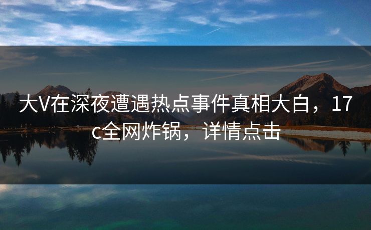 大V在深夜遭遇热点事件真相大白，17c全网炸锅，详情点击