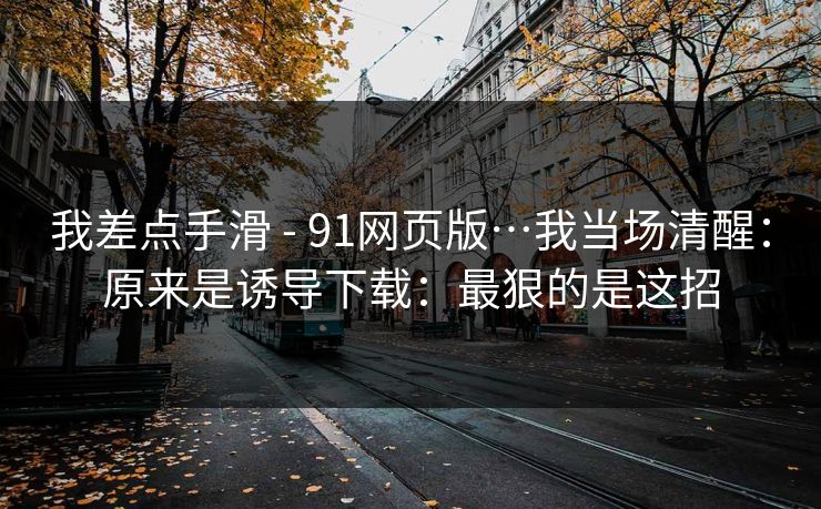 我差点手滑 - 91网页版…我当场清醒：原来是诱导下载：最狠的是这招