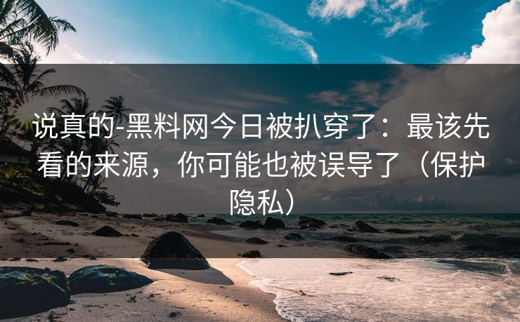 说真的-黑料网今日被扒穿了：最该先看的来源，你可能也被误导了（保护隐私）