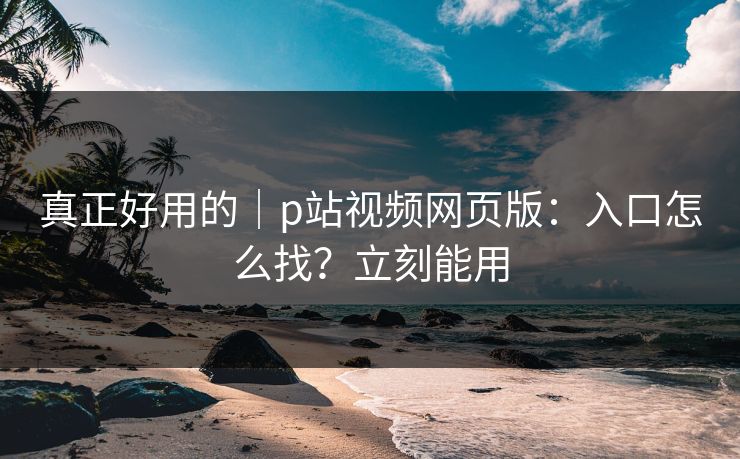 真正好用的｜p站视频网页版：入口怎么找？立刻能用