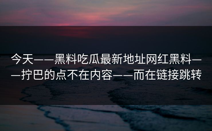 今天——黑料吃瓜最新地址网红黑料——拧巴的点不在内容——而在链接跳转