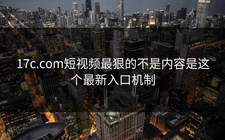 17c.com短视频最狠的不是内容是这个最新入口机制
