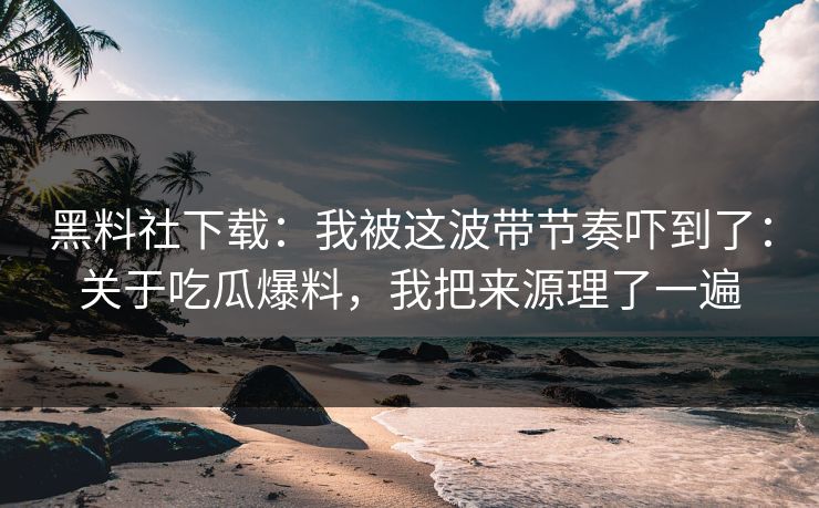黑料社下载：我被这波带节奏吓到了：关于吃瓜爆料，我把来源理了一遍
