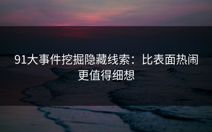 91大事件挖掘隐藏线索：比表面热闹更值得细想