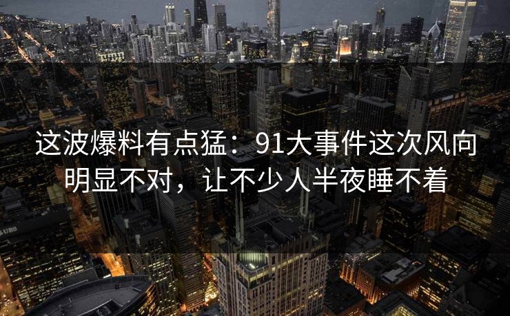 这波爆料有点猛：91大事件这次风向明显不对，让不少人半夜睡不着