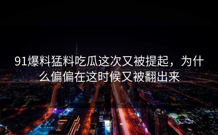 91爆料猛料吃瓜这次又被提起，为什么偏偏在这时候又被翻出来
